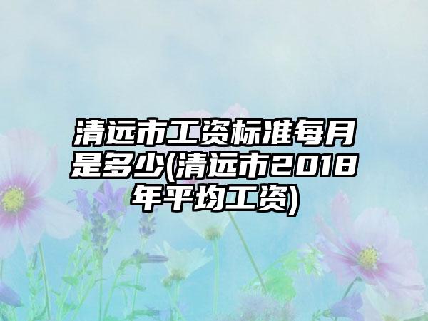 清远市工资标准每月是多少(清远市2018年平均工资)
