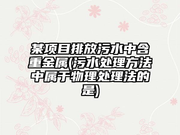 某项目排放污水中含重金属(污水处理方法中属于物理处理法的是)