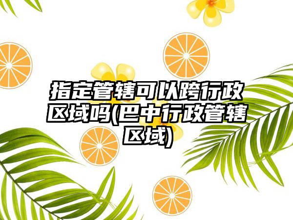 指定管辖可以跨行政区域吗(巴中行政管辖区域)