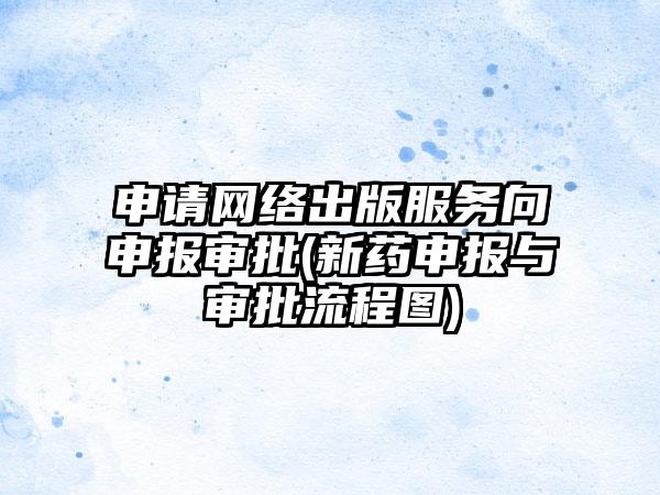 申请网络出版服务向申报审批(新药申报与审批流程图)