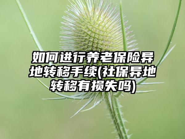如何进行养老保险异地转移手续(社保异地转移有损失吗)