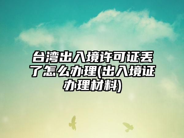 台湾出入境许可证丢了怎么办理(出入境证办理材料)