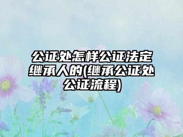 公证处怎样公证法定继承人的(继承公证处公证流程)