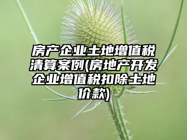 房产企业土地增值税清算案例(房地产开发企业增值税扣除土地价款)