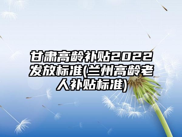 甘肃高龄补贴2022发放标准(兰州高龄老人补贴标准)