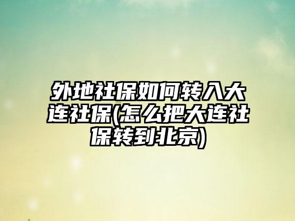 外地社保如何转入大连社保(怎么把大连社保转到北京)