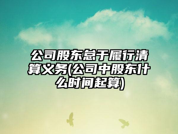 公司股东怠于履行清算义务(公司中股东什么时间起算)