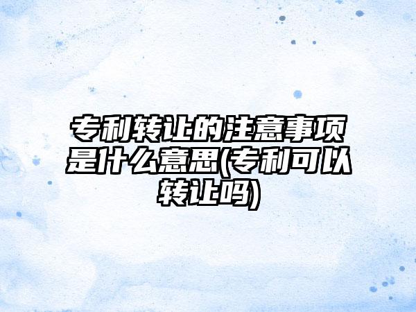 专利转让的注意事项是什么意思(专利可以转让吗)