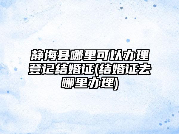 静海县哪里可以办理登记结婚证(结婚证去哪里办理)
