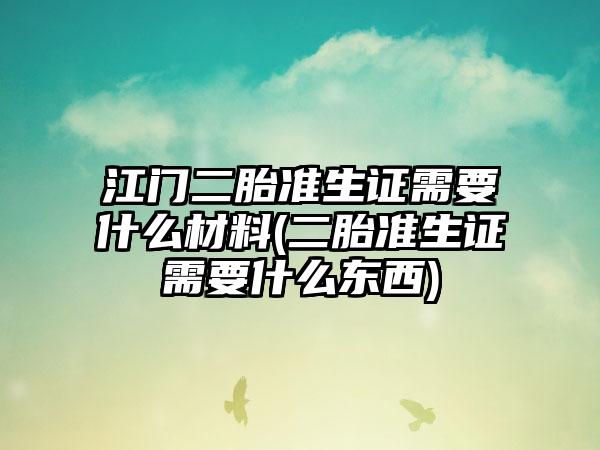 江门二胎准生证需要什么材料(二胎准生证需要什么东西)