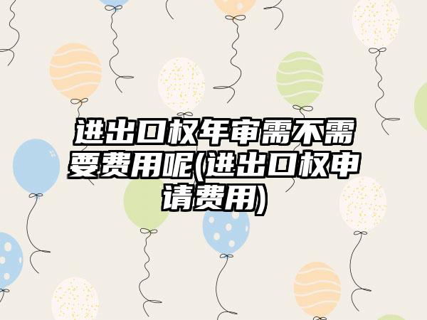 进出口权年审需不需要费用呢(进出口权申请费用)