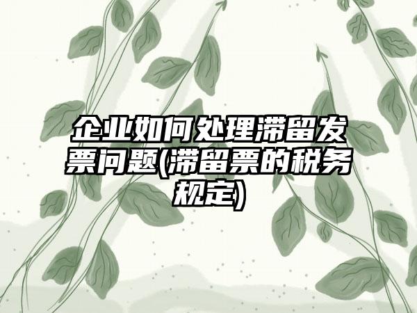 企业如何处理滞留发票问题(滞留票的税务规定)