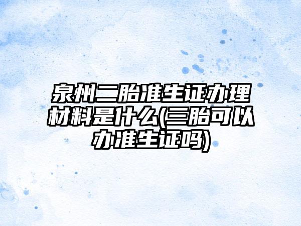 泉州二胎准生证办理材料是什么(三胎可以办准生证吗)