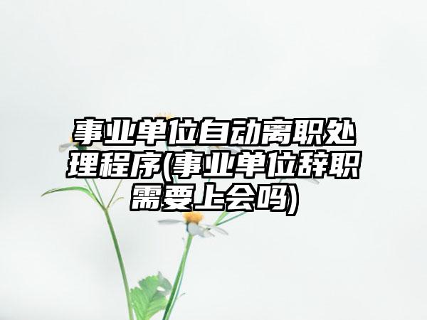 事业单位自动离职处理程序(事业单位辞职需要上会吗)