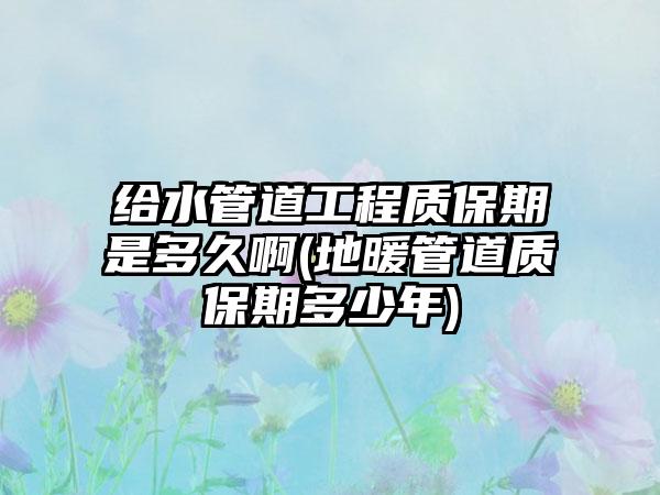 给水管道工程质保期是多久啊(地暖管道质保期多少年)