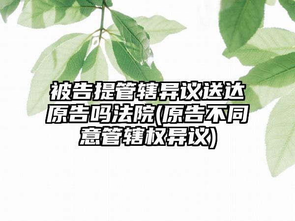 被告提管辖异议送达原告吗法院(原告不同意管辖权异议)