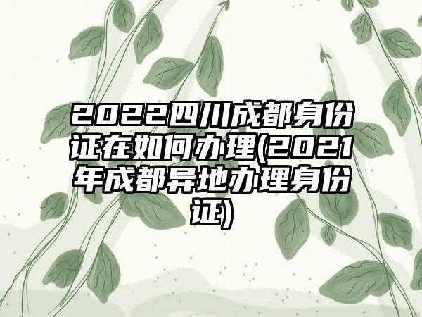 2022四川成都身份证在如何办理(2021年成都异地办理身份证)