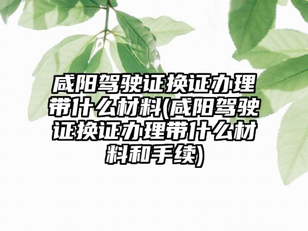 咸阳驾驶证换证办理带什么材料(咸阳驾驶证换证办理带什么材料和手续)