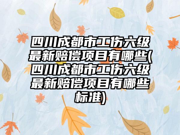 四川成都市工伤六级最新赔偿项目有哪些(四川成都市工伤六级最新赔偿项目有哪些标准)