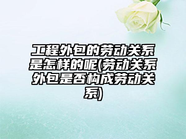 工程外包的劳动关系是怎样的呢(劳动关系外包是否构成劳动关系)