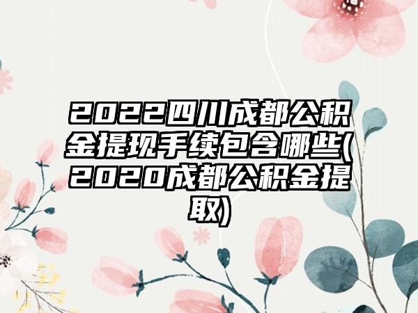 2022四川成都公积金提现手续包含哪些(2020成都公积金提取)