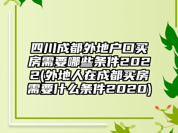 四川成都外地户口买房需要哪些条件2022(外地人在成都买房需要什么条件2020)