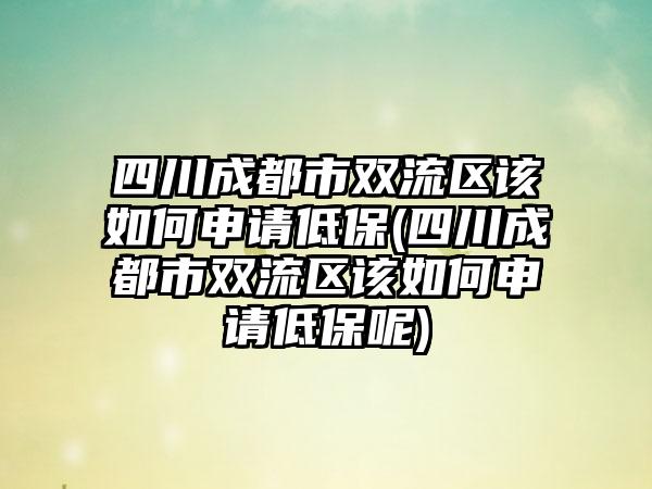 四川成都市双流区该如何申请低保(四川成都市双流区该如何申请低保呢)