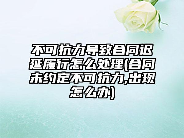 不可抗力导致合同迟延履行怎么处理(合同未约定不可抗力,出现怎么办)
