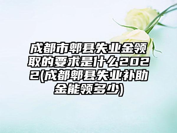 成都市郫县失业金领取的要求是什么2022(成都郫县失业补助金能领多少)