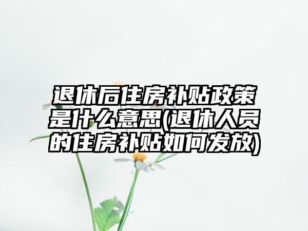 退休后住房补贴政策是什么意思(退休人员的住房补贴如何发放)