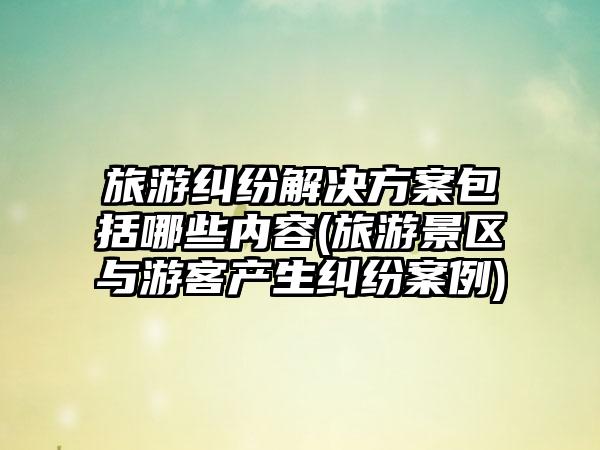 旅游纠纷解决方案包括哪些内容(旅游景区与游客产生纠纷案例)