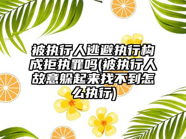 被执行人逃避执行构成拒执罪吗(被执行人故意躲起来找不到怎么执行)
