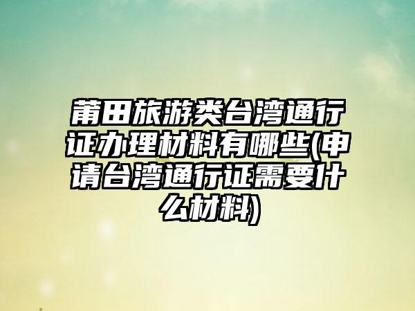 莆田旅游类台湾通行证办理材料有哪些(申请台湾通行证需要什么材料)