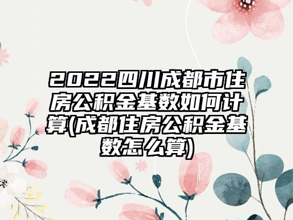 2022四川成都市住房公积金基数如何计算(成都住房公积金基数怎么算)
