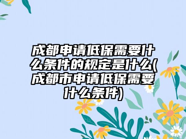 成都申请低保需要什么条件的规定是什么(成都市申请低保需要什么条件)