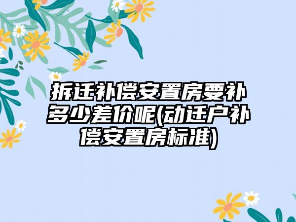 拆迁补偿安置房要补多少差价呢(动迁户补偿安置房标准)