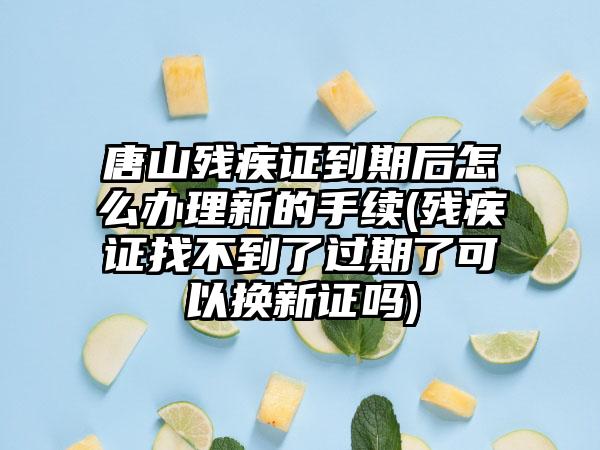 唐山残疾证到期后怎么办理新的手续(残疾证找不到了过期了可以换新证吗)