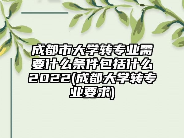成都市大学转专业需要什么条件包括什么2022(成都大学转专业要求)