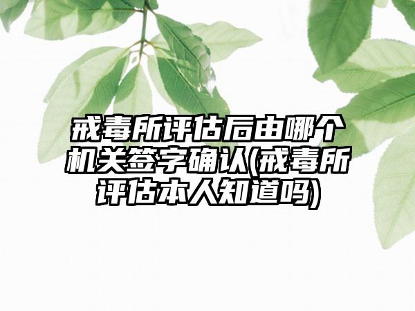 戒毒所评估后由哪个机关签字确认(戒毒所评估本人知道吗)