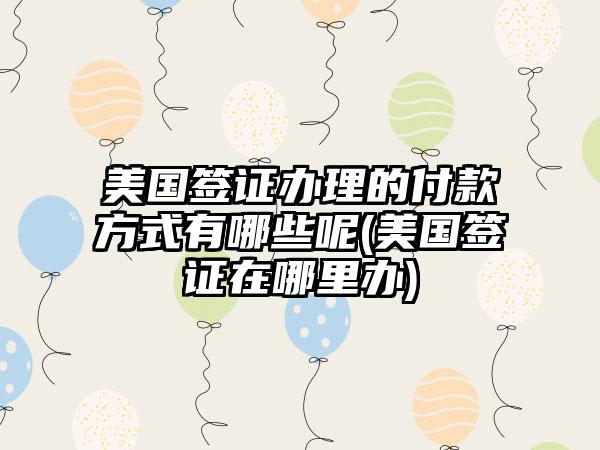 美国签证办理的付款方式有哪些呢(美国签证在哪里办)