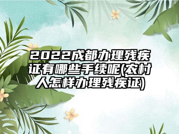 2022成都办理残疾证有哪些手续呢(农村人怎样办理残疾证)