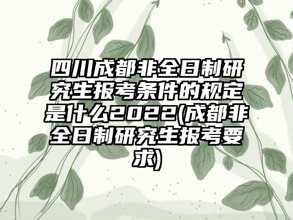 四川成都非全日制研究生报考条件的规定是什么2022(成都非全日制研究生报考要求)