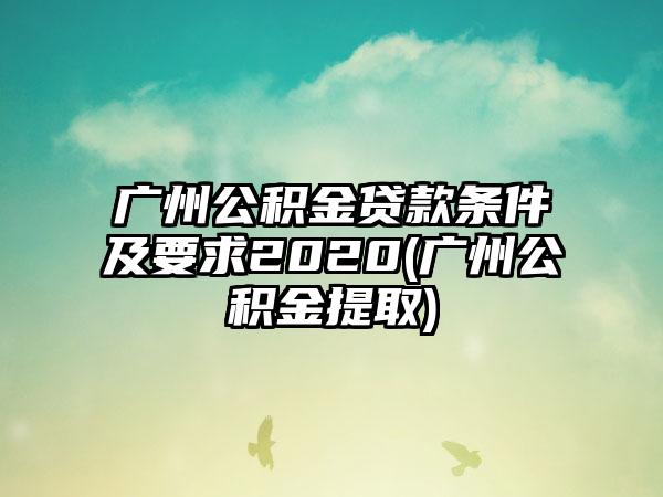 广州公积金贷款条件及要求2020(广州公积金提取)