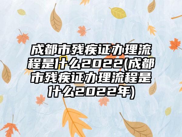 成都市残疾证办理流程是什么2022(成都市残疾证办理流程是什么2022年)