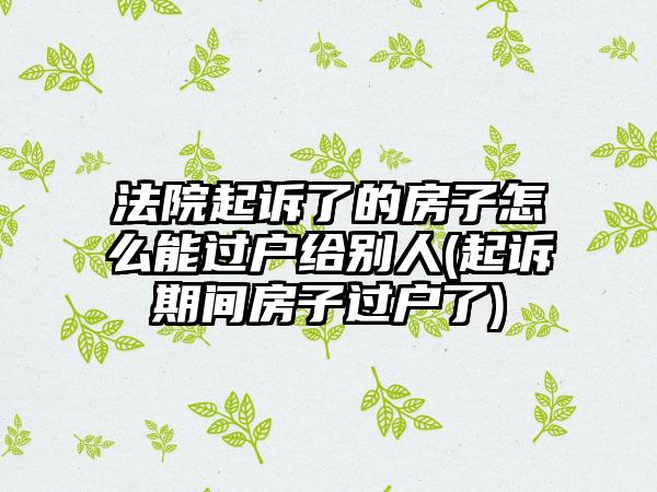 法院起诉了的房子怎么能过户给别人(起诉期间房子过户了)