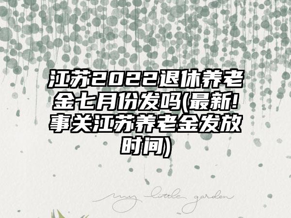 江苏2022退休养老金七月份发吗(最新!事关江苏养老金发放时间)