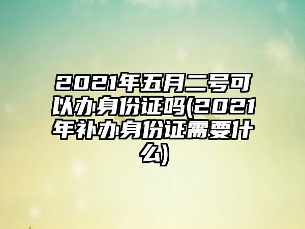 2021年五月二号可以办身份证吗(2021年补办身份证需要什么)