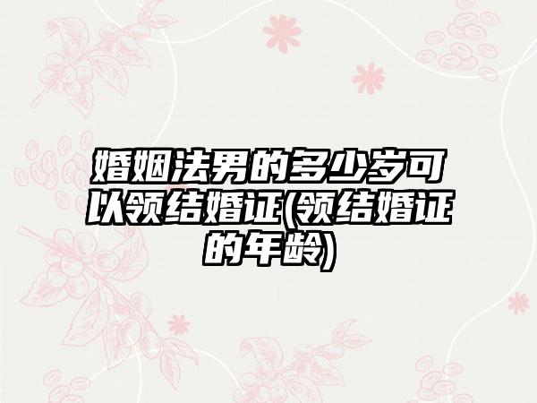 婚姻法男的多少岁可以领结婚证(领结婚证的年龄)