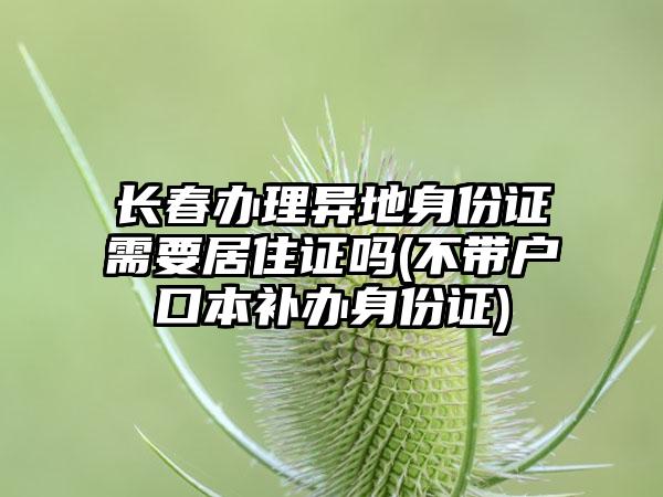 长春办理异地身份证需要居住证吗(不带户口本补办身份证)