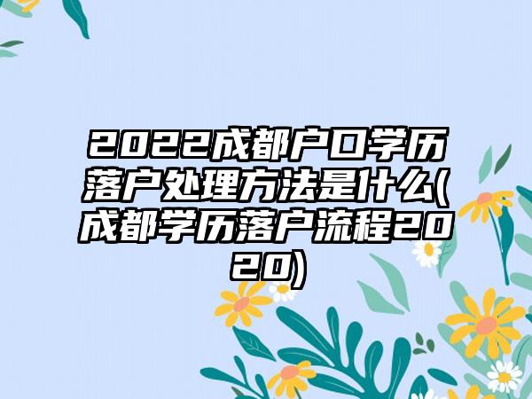 2022成都户口学历落户处理方法是什么(成都学历落户流程2020)